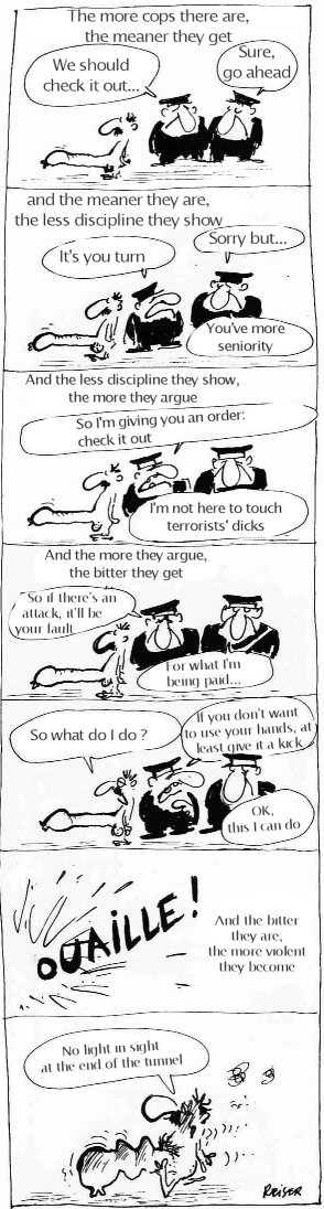 [Vacances-64-en.jpg]
Reiser about airports, page 4/5:
The more cops there are, the meaner they get
- We should check it out...
- Sure, go ahead
And the meaner they are, the less discipline they show
- It's you turn
- Sorry but You've more seniority
And the less discipline they show, the more they argue.
- So I'm giving you an order: check it out
- I'm not here to touch terrorists' dicks
And the more they argue, the bitter they get
- So if there's an attack, it'll be your fault         
- For what I'm being paid...
- So what do I do ?
- If you don't want to use your hands, at least give it a kick
- OK, this I can do
And the bitter they are, the more violent they become
- No light in sight at the end of the tunnel